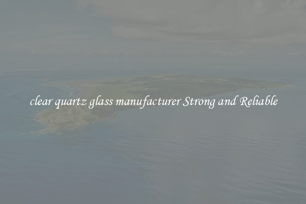 clear quartz glass manufacturer Strong and Reliable