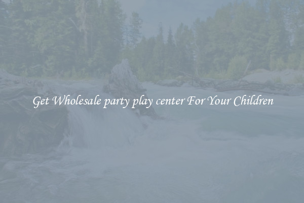 Get Wholesale party play center For Your Children