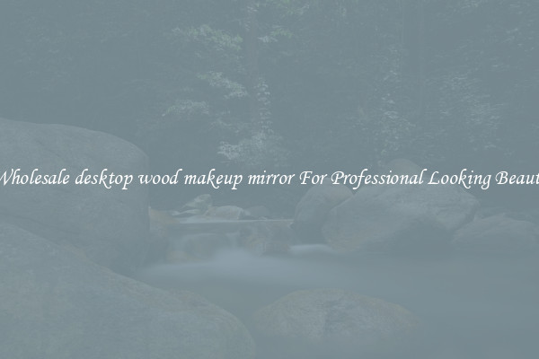 Wholesale desktop wood makeup mirror For Professional Looking Beauty