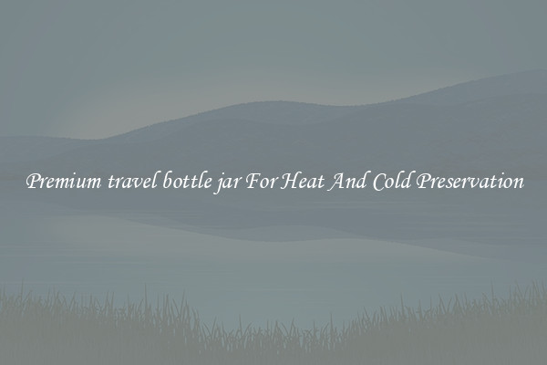 Premium travel bottle jar For Heat And Cold Preservation