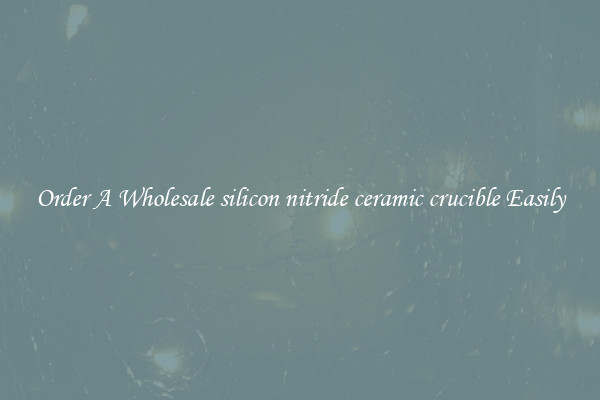 Order A Wholesale silicon nitride ceramic crucible Easily
