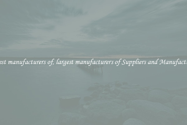 largest manufacturers of, largest manufacturers of Suppliers and Manufacturers
